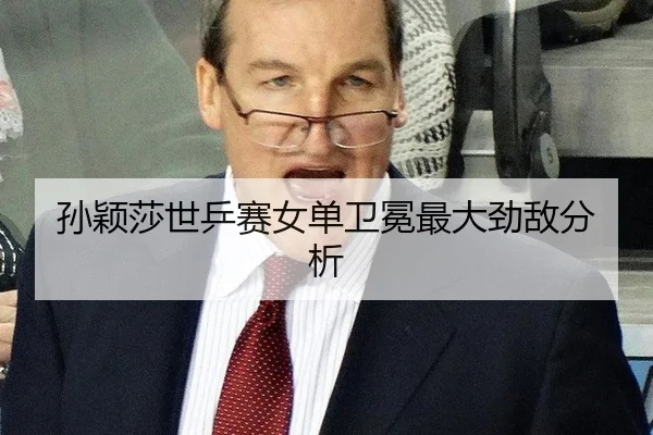 孙颖莎世乒赛女单卫冕最大劲敌分析