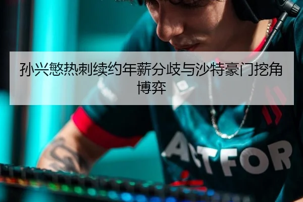 孙兴慜热刺续约年薪分歧与沙特豪门挖角博弈